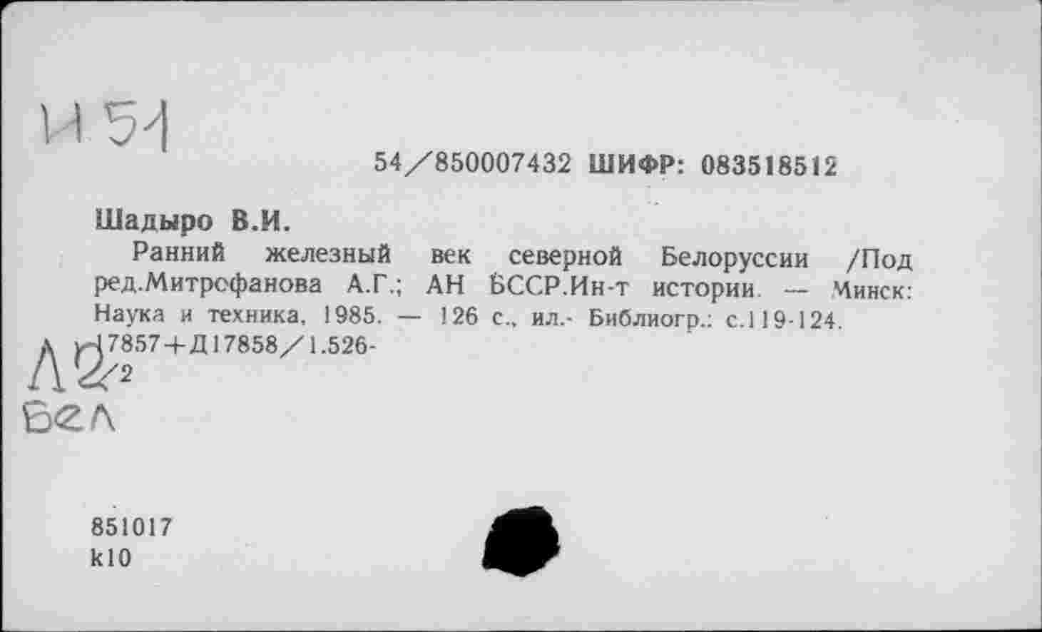 ﻿54/850007432 ШИФР: 083518512
И
Шадыро В.И.
Ранний железный век северной Белоруссии /Под ред.Митрофанова А.Г.; АН БССР.Ин-т истории. — Минск: Наука и техника, 1985. — 126 с., ил,- Библиогр.; с.119-124.
д ^78574-Д17858/1.526-
S<2.A
851017 klO